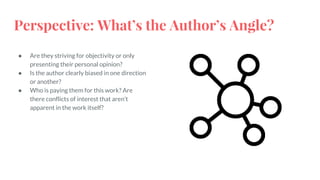 Perspective: What’s the Author’s Angle?
● Are they striving for objectivity or only
presenting their personal opinion?
● Is the author clearly biased in one direction
or another?
● Who is paying them for this work? Are
there conflicts of interest that aren’t
apparent in the work itself?
 