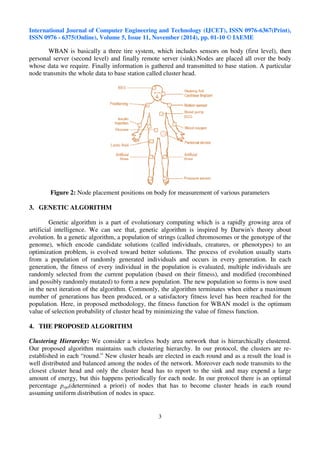 International Journal of Computer Engineering and Technology (IJCET), ISSN 0976-6367(Print), 
ISSN 0976 - 6375(Online), Volume 5, Issue 11, November (2014), pp. 01-10 © IAEME 
3 
 
WBAN is basically a three tire system, which includes sensors on body (first level), then 
personal server (second level) and finally remote server (sink).Nodes are placed all over the body 
whose data we require. Finally information is gathered and transmitted to base station. A particular 
node transmits the whole data to base station called cluster head. 
Figure 2: Node placement positions on body for measurement of various parameters 
3. GENETIC ALGORITHM 
Genetic algorithm is a part of evolutionary computing which is a rapidly growing area of 
artificial intelligence. We can see that, genetic algorithm is inspired by Darwin's theory about 
evolution. In a genetic algorithm, a population of strings (called chromosomes or the genotype of the 
genome), which encode candidate solutions (called individuals, creatures, or phenotypes) to an 
optimization problem, is evolved toward better solutions. The process of evolution usually starts 
from a population of randomly generated individuals and occurs in every generation. In each 
generation, the fitness of every individual in the population is evaluated, multiple individuals are 
randomly selected from the current population (based on their fitness), and modified (recombined 
and possibly randomly mutated) to form a new population. The new population so forms is now used 
in the next iteration of the algorithm. Commonly, the algorithm terminates when either a maximum 
number of generations has been produced, or a satisfactory fitness level has been reached for the 
population. Here, in proposed methodology, the fitness function for WBAN model is the optimum 
value of selection probability of cluster head by minimizing the value of fitness function. 
4. THE PROPOSED ALGORITHM 
Clustering Hierarchy: We consider a wireless body area network that is hierarchically clustered. 
Our proposed algorithm maintains such clustering hierarchy. In our protocol, the clusters are re-established 
in each “round.” New cluster heads are elected in each round and as a result the load is 
well distributed and balanced among the nodes of the network. Moreover each node transmits to the 
closest cluster head and only the cluster head has to report to the sink and may expend a large 
amount of energy, but this happens periodically for each node. In our protocol there is an optimal 
percentage popt(determined a priori) of nodes that has to become cluster heads in each round 
assuming uniform distribution of nodes in space. 
 