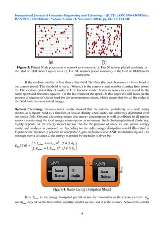 International Journal of Computer Engineering and Technology (IJCET), ISSN 0976-6367(Print), 
ISSN 0976 - 6375(Online), Volume 5, Issue 11, November (2014), pp. 01-10 © IAEME 
Figure 3: Patient Node placement in network environment. (a) For 50 sensors placed randomly in 
the filed of 10000 meter square area. (b) For 100 sensors placed randomly in the field of 10000 meter 
4 
 
square area 
If the random number is less than a threshold T(s) then the node becomes a cluster head in 
the current round. The threshold is set as: Where, r is the current round number (starting from round 
0). The election probability of nodes  G to become cluster heads increases in each round in the 
same epoch and becomes equal to 1 in the last round of the epoch. In this paper we will focus on the 
process of election of cluster head for the heterogeneous nodes, which means that not all the nodes in 
the field have the same initial energy. 
Optimal Clustering: Previous work results showed that the optimal probability of a node being 
elected as a cluster head as a function of spatial density when nodes are uniformly distributed over 
the sensor field. Optimal clustering means that energy consumption is well distributed to all patient 
sensors maintaining the total energy consumption as minimum. Such clustering(optimal clustering) 
highly depends on the energy model we use. So for the purpose of study we use similar energy 
model and analysis as proposed in. According to the radio energy dissipation model illustrated in 
Figure below, in order to achieve an acceptable Signal-to-Noise Ratio (SNR) in transmitting an L-bit 
message over a distance d, the energy expended by the radio is given by: 
Figure 4: Radio Energy Dissipation Model 
Here is the energy dissipated per bit to run the transmitter or the receiver circuit, 
and depend on the transmitter amplifier model we use, and d is the distance between the sender 
 
