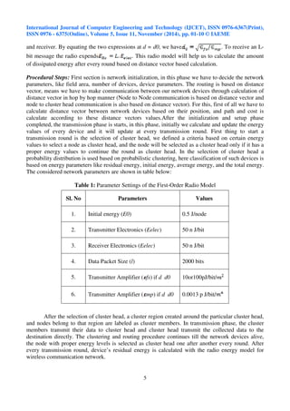 International Journal of Computer Engineering and Technology (IJCET), ISSN 0976-6367(Print), 
ISSN 0976 - 6375(Online), Volume 5, Issue 11, November (2014), pp. 01-10 © IAEME 
and receiver. By equating the two expressions at d = d0, we have . To receive an L-bit 
Sl. No Parameters Values 
1. Initial energy (E0) 0.5 J/node 
2. Transmitter Electronics (Eelec) 50 n J/bit 
3. Receiver Electronics (Eelec) 50 n J/bit 
4. Data Packet Size (l) 2000 bits 
5. Transmitter Amplifier ( fs) if d d0 10or100pJ/bit/ 
6. Transmitter Amplifier ( mp) if d d0 0.0013 p J/bit/ 
5 
 
message the radio expends . This radio model will help us to calculate the amount 
of dissipated energy after every round based on distance vector based calculation. 
Procedural Steps: First section is network initialization, in this phase we have to decide the network 
parameters, like field area, number of devices, device parameters. The routing is based on distance 
vector, means we have to make communication between our network devices through calculation of 
distance vector in hop by hop manner (Node to Node communication is based on distance vector and 
node to cluster head communication is also based on distance vector). For this, first of all we have to 
calculate distance vector between network devices based on their position, and path and cost is 
calculate according to these distance vectors values.After the initialization and setup phase 
completed, the transmission phase is starts, in this phase, initially we calculate and update the energy 
values of every device and it will update at every transmission round. First thing to start a 
transmission round is the selection of cluster head, we defined a criteria based on certain energy 
values to select a node as cluster head, and the node will be selected as a cluster head only if it has a 
proper energy values to continue the round as cluster head. In the selection of cluster head a 
probability distribution is used based on probabilistic clustering, here classification of such devices is 
based on energy parameters like residual energy, initial energy, average energy, and the total energy. 
The considered network parameters are shown in table below: 
Table 1: Parameter Settings of the First-Order Radio Model 
After the selection of cluster head, a cluster region created around the particular cluster head, 
and nodes belong to that region are labeled as cluster members. In transmission phase, the cluster 
members transmit their data to cluster head and cluster head transmit the collected data to the 
destination directly. The clustering and routing procedure continues till the network devices alive, 
the node with proper energy levels is selected as cluster head one after another every round. After 
every transmission round, device’s residual energy is calculated with the radio energy model for 
wireless communication network. 
 