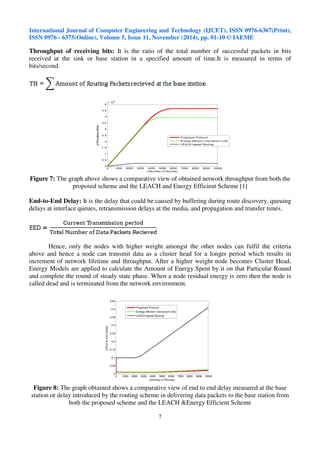 International Journal of Computer Engineering and Technology (IJCET), ISSN 0976-6367(Print), 
ISSN 0976 - 6375(Online), Volume 5, Issue 11, November (2014), pp. 01-10 © IAEME 
Throughput of receiving bits: It is the ratio of the total number of successful packets in bits 
received at the sink or base station in a specified amount of time.It is measured in terms of 
bits/second. 
7 
 
5 
0 1000 2000 3000 4000 5000 6000 7000 8000 9000 10000 
5 
4.5 
4 
3.5 
3 
2.5 
2 
1.5 
1 
0.5 
0 
x 10 
x(Number of Rounds) 
y(Throughput (bits)) 
Proposed Protocol 
Energy-efficient mechanism [34] 
LEACH based Routing 
Figure 7: The graph above shows a comparative view of obtained network throughput from both the 
proposed scheme and the LEACH and Energy Efficient Scheme [1] 
End-to-End Delay: It is the delay that could be caused by buffering during route discovery, queuing 
delays at interface queues, retransmission delays at the media, and propagation and transfer times. 
Hence, only the nodes with higher weight amongst the other nodes can fulfil the criteria 
above and hence a node can transmit data as a cluster head for a longer period which results in 
increment of network lifetime and throughput. After a higher weight node becomes Cluster Head, 
Energy Models are applied to calculate the Amount of Energy Spent by it on that Particular Round 
and complete the round of steady state phase. When a node residual energy is zero then the node is 
called dead and is terminated from the network environment. 
0 1000 2000 3000 4000 5000 6000 7000 8000 9000 10000 
0.45 
0.4 
0.35 
0.3 
0.25 
0.2 
0.15 
0.1 
0.05 
0 
x(Number of Rounds) 
y(End to End Delay) 
Proposed Protocol 
Energy-efficient mechanism [34] 
LEACH based Routing 
Figure 8: The graph obtained shows a comparative view of end to end delay measured at the base 
station or delay introduced by the routing scheme in delivering data packets to the base station from 
both the proposed scheme and the LEACH Energy Efficient Scheme 
 