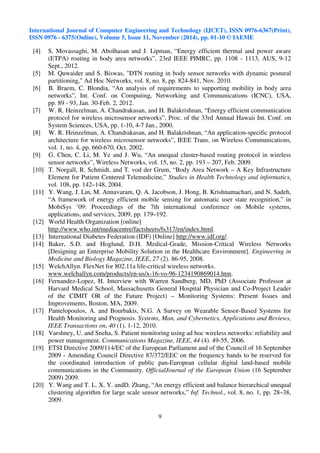 International Journal of Computer Engineering and Technology (IJCET), ISSN 0976-6367(Print), 
ISSN 0976 - 6375(Online), Volume 5, Issue 11, November (2014), pp. 01-10 © IAEME 
9 
 
[4] S. Movassaghi, M. Abolhasan and J. Lipman, “Energy efficient thermal and power aware 
(ETPA) routing in body area networks”, 23rd IEEE PIMRC, pp. 1108 - 1113, AUS, 9-12 
Sept., 2012. 
[5] M. Quwaider and S. Biswas, DTN routing in body sensor networks with dynamic postural 
partitioning, Ad Hoc Networks, vol. 8, no. 8, pp. 824-841, Nov. 2010. 
[6] B. Braem, C. Blondia, “An analysis of requirements to supporting mobility in body area 
networks”, Int. Conf. on Computing, Networking and Communications (ICNC), USA, 
pp. 89 - 93, Jan. 30-Feb. 2, 2012. 
[7] W. R. Heinzelman, A. Chandrakasan, and H. Balakrishnan, “Energy efficient communication 
protocol for wireless microsensor networks”, Proc. of the 33rd Annual Hawaii Int. Conf. on 
System Sciences, USA, pp. 1-10, 4-7 Jan., 2000. 
[8] W. R. Heinzelman, A. Chandrakasan, and H. Balakrishnan, “An application-specific protocol 
architecture for wireless microsensor networks”, IEEE Trans. on Wireless Communications, 
vol. 1, no. 4, pp. 660-670, Oct. 2002. 
[9] G. Chen, C. Li, M. Ye and J. Wu, “An unequal cluster-based routing protocol in wireless 
sensor networks”, Wireless Networks, vol. 15, no. 2, pp. 193 – 207, Feb. 2009. 
[10] T. Norgall, R. Schmidt, and T. vod der Grum, “Body Area Network – A Key Infrastructure 
Element for Patient Centered Telemedicine,” Studies in Health Technology and informatics, 
vol. 108, pp. 142–148, 2004. 
[11] Y. Wang, J. Lin, M. Annavaram, Q. A. Jacobson, J. Hong, B. Krishnamachari, and N. Sadeh, 
“A framework of energy efficient mobile sensing for automatic user state recognition,” in 
MobiSys ’09: Proceedings of the 7th international conference on Mobile systems, 
applications, and services, 2009, pp. 179–192. 
[12] World Health Organization [online] 
http://www.who.int/mediacentre/factsheets/fs317/en/index.html. 
[13] International Diabetes Federation (IDF) [Online] http://www.idf.org/. 
[14] Baker, S.D. and Hoglund, D.H. Medical-Grade, Mission-Critical Wireless Networks 
[Designing an Enterprise Mobility Solution in the Healthcare Environment]. Engineering in 
Medicine and Biology Magazine, IEEE, 27 (2). 86-95, 2008. 
[15] WelchAllyn. FlexNet for 802.11a life-critical wireless networks. 
www.welchallyn.com/products/en-us/x-16-vo-96-1234190869014.htm. 
[16] Fernandez-Lopez, H. Interview with Warren Sandberg, MD, PhD (Associate Professor at 
Harvard Medical School, Massachusetts General Hospital Physician and Co-Project Leader 
of the CIMIT OR of the Future Project) – Monitoring Systems: Present Issues and 
Improvements, Boston, MA, 2009. 
[17] Pantelopoulos, A. and Bourbakis, N.G. A Survey on Wearable Sensor-Based Systems for 
Health Monitoring and Prognosis. Systems, Man, and Cybernetics, Applications and Reviews, 
IEEE Transactions on, 40 (1). 1-12, 2010. 
[18] Varshney, U. and Sneha, S. Patient monitoring using ad hoc wireless networks: reliability and 
power management. Communications Magazine, IEEE, 44 (4). 49-55, 2006. 
[19] ETSI Directive 2009/114/EC of the European Parliament and of the Council of 16 September 
2009 - Amending Council Directive 87/372/EEC on the frequency bands to be reserved for 
the coordinated introduction of public pan-European cellular digital land-based mobile 
communications in the Community. OfficialJournal of the European Union (16 September 
2009) 2009. 
[20] Y. Wang and T. L. X. Y. andD. Zhang, “An energy efficient and balance hierarchical unequal 
clustering algorithm for large scale sensor networks,” Inf. Technol., vol. 8, no. 1, pp. 28–38, 
2009. 
 