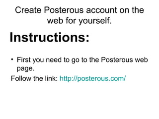 Create Posterous account on the web for yourself. Instructions: First you need to go to the Posterous web page. Follow the link:  http://posterous.com/   
