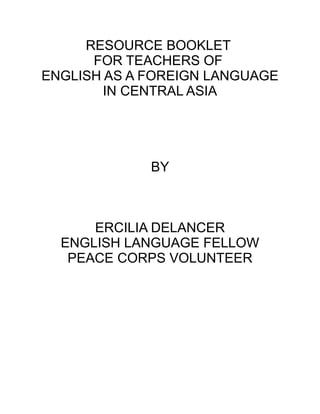 RESOURCE BOOKLET
FOR TEACHERS OF
ENGLISH AS A FOREIGN LANGUAGE
IN CENTRAL ASIA
BY
ERCILIA DELANCER
ENGLISH LANGUAGE FELLOW
PEACE CORPS VOLUNTEER
 