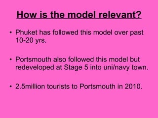 How is the model relevant? Phuket has followed this model over past 10-20 yrs. Portsmouth also followed this model but redeveloped at Stage 5 into uni/navy town.  2.5million tourists to Portsmouth in 2010.  