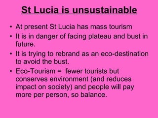 St Lucia is unsustainable At present St Lucia has mass tourism It is in danger of facing plateau and bust in future.  It is trying to rebrand as an eco-destination to avoid the bust.  Eco-Tourism =  fewer tourists but conserves environment (and reduces impact on society) and people will pay more per person, so balance. 