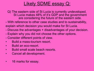 Likely SDME essay Q: Q) The eastern side of St Lucia is currently undeveloped. St Lucia makes 48% of it’s GDP and the government are considering the future of the eastern side. - With reference to other case studies and to sustainability, explain which decision you would make for St Lucia.  - Discuss the advantages + disadvantages of your decision. - Explain why you did not choose the other options. - Consider different points of view. Build a mass-tourism resort. Build an eco-resort. Build small scale beach resorts. Cancel all development. 16 marks for essay. 