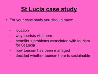 St Lucia case study For your case study you should have: - location - why tourists visit here - benefits + problems associated with tourism  for St Lucia - how tourism has been managed - decided whether tourism here is sustainable 