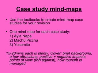Case study mind-maps Use the textbooks to create mind-map case studies for your revision One mind-map for each case study: 1) Ayia Napa 2) Machu Picchu 3) Yosemite 15-20mins each is plenty. Cover: brief background, a few attractions, positive + negative impacts, points of view (for+against), how tourism is managed. 