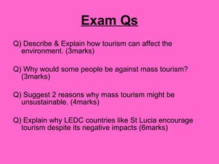 Exam Qs Q) Describe & Explain how tourism can affect the environment. (3marks) Q) Why would some people be against mass tourism? (3marks) Q) Suggest 2 reasons why mass tourism might be unsustainable. (4marks) Q) Explain why LEDC countries like St Lucia encourage tourism despite its negative impacts (6marks) 