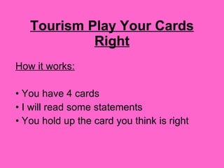 Tourism Play Your Cards Right How it works: You have 4 cards I will read some statements You hold up the card you think is right 