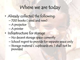 Where we are todayAlready collected the following:700books ( used and new)A projectorA printerInfrastructure for storageNo decent storage space currentlySchool mgmt to provide for separate space onlyStorage material ( cupboards etc ) shall not be provided