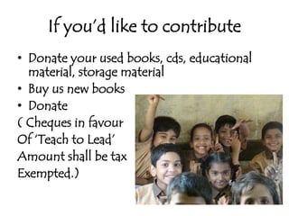 If you’d like to contributeDonate your used books, cds, educational material, storage materialBuy us new booksDonate ( Cheques in favourOf ‘Teach to Lead’Amount shall be taxExempted.)