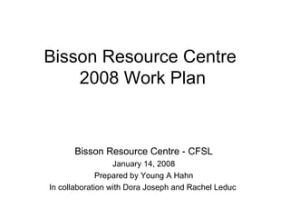 Bisson Resource Centre  2008 Work Plan Bisson Resource Centre - CFSL January 14, 2008 Prepared by Young A Hahn In collaboration with Dora Joseph and Rachel Leduc  