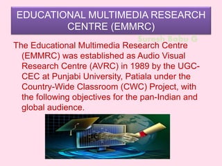 Suresh Babu G
EDUCATIONAL MULTIMEDIA RESEARCH
CENTRE (EMMRC)
The Educational Multimedia Research Centre
(EMMRC) was established as Audio Visual
Research Centre (AVRC) in 1989 by the UGC-
CEC at Punjabi University, Patiala under the
Country-Wide Classroom (CWC) Project, with
the following objectives for the pan-Indian and
global audience.
 