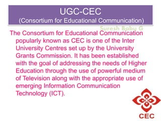 Suresh Babu G
UGC-CEC
(Consortium for Educational Communication)
The Consortium for Educational Communication
popularly known as CEC is one of the Inter
University Centres set up by the University
Grants Commission. It has been established
with the goal of addressing the needs of Higher
Education through the use of powerful medium
of Television along with the appropriate use of
emerging Information Communication
Technology (ICT).
 