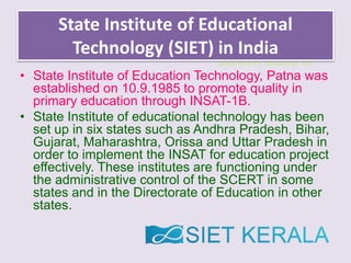 Suresh Babu G
State Institute of Educational
Technology (SIET) in India
• State Institute of Education Technology, Patna was
established on 10.9.1985 to promote quality in
primary education through INSAT-1B.
• State Institute of educational technology has been
set up in six states such as Andhra Pradesh, Bihar,
Gujarat, Maharashtra, Orissa and Uttar Pradesh in
order to implement the INSAT for education project
effectively. These institutes are functioning under
the administrative control of the SCERT in some
states and in the Directorate of Education in other
states.
 
