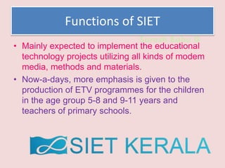 Suresh Babu G
Functions of SIET
• Mainly expected to implement the educational
technology projects utilizing all kinds of modem
media, methods and materials.
• Now-a-days, more emphasis is given to the
production of ETV programmes for the children
in the age group 5-8 and 9-11 years and
teachers of primary schools.
 