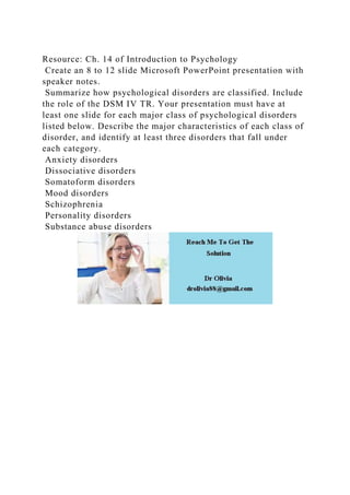 Resource: Ch. 14 of Introduction to Psychology
Create an 8 to 12 slide Microsoft PowerPoint presentation with
speaker notes.
Summarize how psychological disorders are classified. Include
the role of the DSM IV TR. Your presentation must have at
least one slide for each major class of psychological disorders
listed below. Describe the major characteristics of each class of
disorder, and identify at least three disorders that fall under
each category.
Anxiety disorders
Dissociative disorders
Somatoform disorders
Mood disorders
Schizophrenia
Personality disorders
Substance abuse disorders
 