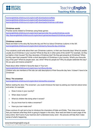 Teaching Kids resource
learnenglishkids.britishcouncil.org/en/craft-downloads/snowflake
learnenglishkids.britishcouncil.org/en/craft-downloads/snowman
learnenglishkids.britishcouncil.org/en/craft-downloads/christmas-craft-ideas
Christmas words
Practise words related to Christmas using these games:
learnenglishkids.britishcouncil.org/en/word-games/order-the-words/christmas-words
http://learnenglishkids.britishcouncil.org/en/word-games/wordsearch/christmas-presents
Christmas customs
Read and listen to the story My favourite day and find out about Christmas customs in the UK:
learnenglishkids.britishcouncil.org/en/short-stories/my-favourite-day-christmas
Your students could write about their own Christmas customs, or their own favourite days: What do people
usually do at Christmas in your country? What do they do in other parts of the world? For example, do they
put lights in their houses? Do they decorate a Christmas tree? Do they get presents at Christmas? When
do they open their presents? Write a short description of Christmas in your country. What's your favourite
day of the year? What do people wear, eat, drink? What do people do? Why do people celebrate this day?
Do you give and receive presents?
Read about other children’s favourite days in Your turn:
learnenglishkids.britishcouncil.org/en/your-turn/favourite-day
Children who are members of the site can add descriptions of their favourite day here. It doesn’t have to be
Christmas!
Story: The snowman
learnenglishkids.britishcouncil.org/en/short-stories/the-snowman
Before reading the story ‘The snowman', you could introduce the topic by asking your learners about snow
and winter; for example:
 Does it snow in your country?
 When does it snow?
 What do children like doing when it snows?
 Do you know how to make a snowman?
 Have you ever made one?
Draw a picture of a girl and a boy to introduce the characters of Katie and Eddie. Then draw some snow.
Ask your learners what they think is going to happen in the story. Now read and listen to each page of the
story online. Don't worry if your learners don't understand every word - the pictures will help them make
sense of what's happening.
 