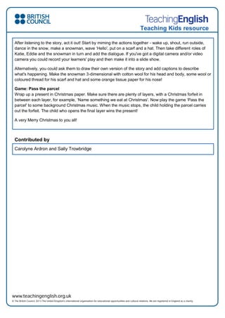 Teaching Kids resource
After listening to the story, act it out! Start by miming the actions together - wake up, shout, run outside,
dance in the snow, make a snowman, wave ‘Hello', put on a scarf and a hat. Then take different roles of
Katie, Eddie and the snowman in turn and add the dialogue. If you've got a digital camera and/or video
camera you could record your learners' play and then make it into a slide show.
Alternatively, you could ask them to draw their own version of the story and add captions to describe
what's happening. Make the snowman 3-dimensional with cotton wool for his head and body, some wool or
coloured thread for his scarf and hat and some orange tissue paper for his nose!
Game: Pass the parcel
Wrap up a present in Christmas paper. Make sure there are plenty of layers, with a Christmas forfeit in
between each layer, for example, ‘Name something we eat at Christmas'. Now play the game ‘Pass the
parcel' to some background Christmas music. When the music stops, the child holding the parcel carries
out the forfeit. The child who opens the final layer wins the present!
A very Merry Christmas to you all!
Contributed by
Carolyne Ardron and Sally Trowbridge
 