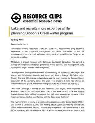 Lakeland recruits more expertise while
planning Gibbon’s Creek winter program
by Greg Klein
December 20, 2013
Two more Lakeland Resources’ (TSXv: LK) (FSE: 6LL) appointments bring additional
experience to the company’s management and board. December 16 and 19
announcements reported Neil McCallum joining as director and Frances Petryshen as
corporate secretary.
McCallum, a project manager with Dahrouge Geological Consulting, has served a
number of companies with target generation, hiring, logistics, land management, data
compilation, project reviews and management.
“Among the first Basin projects I worked on was staking the Waterbury Lake project that
started with Strathmore Minerals and turned into Fission Energy,” McCallum says.
Fission Energy’s 60% interest in Waterbury was the main impetus for Denison Mines’
acquisition of the company earlier this year. The project’s J zone now shows an
indicated resource of 291,000 tonnes averaging 2% for 12.81 million pounds U3O8.
“Also with Dahrouge, I worked on the Patterson Lake project, which morphed into
Patterson Lake South,” McCallum adds. “Part of that work back in 2004 was digging
through historic data, looking for projects that had been passed over by some of the
major companies. So I’ve been familiar with the Basin since that time.”
His involvement in a variety of projects with prospect generator Zimtu Capital (TSXv:
ZC) led him to Lakeland, a Zimtu core holding, about a year ago.“ Having worked with
Zimtu and Ryan Fletcher, I found I like the way he operates. He’s similar to me in that
he’s a young guy who thinks outside the box. When you work with different projects and

 
