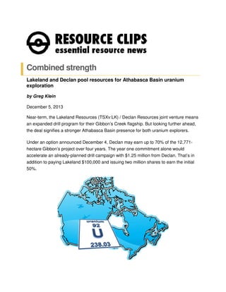 Combined strength
Lakeland and Declan pool resources for Athabasca Basin uranium
exploration
by Greg Klein
December 5, 2013
Near-term, the Lakeland Resources (TSXv:LK) / Declan Resources joint venture means
an expanded drill program for their Gibbon’s Creek flagship. But looking further ahead,
the deal signifies a stronger Athabasca Basin presence for both uranium explorers.
Under an option announced December 4, Declan may earn up to 70% of the 12,771hectare Gibbon’s project over four years. The year one commitment alone would
accelerate an already-planned drill campaign with $1.25 million from Declan. That’s in
addition to paying Lakeland $100,000 and issuing two million shares to earn the initial
50%.

 