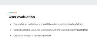 User evaluation
● Two goals user evaluation: test usability and determine general usefulness
● Usability is tested using user satisfaction, with the System Usability Scale (SUS)
● General usefulness via a short interview
 