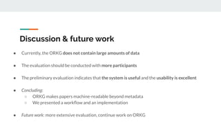 Discussion & future work
● Currently, the ORKG does not contain large amounts of data
● The evaluation should be conducted with more participants
● The preliminary evaluation indicates that the system is useful and the usability is excellent
● Concluding:
○ ORKG makes papers machine-readable beyond metadata
○ We presented a workﬂow and an implementation
● Future work: more extensive evaluation, continue work on ORKG
 