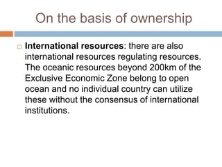 On the basis of ownership
 International resources: there are also
international resources regulating resources.
The oceanic resources beyond 200km of the
Exclusive Economic Zone belong to open
ocean and no individual country can utilize
these without the consensus of international
institutions.
 