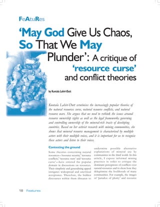 FeAtuRes
                                                 7

5
    ‘May God Give Us Chaos,
    So That We May
         Plunder’: A critique of
                                                              ‘resource curse’
                                                            and conflict theories
                                             by Kuntala Lahiri-Dutt
                    http://www.mmgems.com/




                                             Kuntala Lahiri-Dutt scrutinises the increasingly popular theories of
                                             the natural resources curse, natural resource conflicts, and natural
                                             resource wars. She argues that we need to rethink the issues around
                                             resource ownership rights as well as the legal frameworks governing
                                             and controlling ownership of the mineral-rich tracts of developing
                                             countries. Based on her activist research with mining communities, she
                                             shows that mineral resource management is characterised by multiple
                                             actors with their multiple voices, and it is important for us to recognise
                                             these actors and listen to their voices.
                                             Contesting the ground                       under mine possible alternative
                                             Some theories concerning natural            explanations of mineral use by
                                             resources—‘resource security,’ ‘resource    communities in the third world. In this
                                             conflicts,’ ‘resource wars’ and ‘resource   article, I expose infor mal mining
                                             curse’—have entered the popular             practices in order to critique the
                                             domain in discussions on resources.         dominant perceptions of conflicts over
                                             Their simplistic and generalising appeal    natural resources and to show how they
                                             instigates widespread and uncritical        delegitimise the livelihoods of many
                                             acceptance. Therefore, the hidden           communities. For example, the images
                                             discourses within them threaten to          of ‘paradox of plenty’ and resource



    18   Features
 