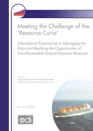 Meeting the Challenge of the
‘Resource Curse’
International Experiences in Managing the
Risks and Realising the Opportunities of
Non-Renewable Natural Resource Revenues
January 2006
prepared for
Bureau for Resources and Strategic Partnerships
United Nations Development Programme
 