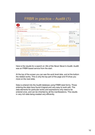 FRBR in practice – Austlit (1)

                                            Work




                                                  Related works




Here is the results for a search on We of the Never Never in Austlit. Austlit
was an FRBR based service from the start.


At the top of the screen you can see the work level data, and at the bottom
the related works. This is only the top part of the page and I’ll show you
more on the next slide.


Data is entered into the Austlit database using FRBR style forms. Those
entering the data have found it logical and very easy to work with. The
data elements for particular works and expressions only need to be
entered once, and can be inherited by all the manifestations. This results
in very rich data being created very efficiently.




                                                                                12
 