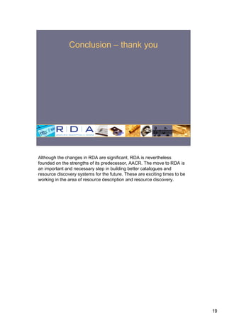 Conclusion – thank you




Although the changes in RDA are significant, RDA is nevertheless
founded on the strengths of its predecessor, AACR. The move to RDA is
an important and necessary step in building better catalogues and
resource discovery systems for the future. These are exciting times to be
working in the area of resource description and resource discovery.




                                                                            19
 