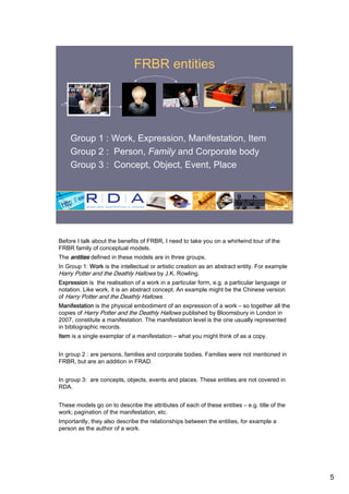 FRBR entities




    Group 1 : Work, Expression, Manifestation, Item
    Group 2 : Person, Family and Corporate body
    Group 3 : Concept, Object, Event, Place




Before I talk about the benefits of FRBR, I need to take you on a whirlwind tour of the
FRBR family of conceptual models.
The entities defined in these models are in three groups.
In Group 1: Work is the intellectual or artistic creation as an abstract entity. For example
Harry Potter and the Deathly Hallows by J.K. Rowling.
Expression is the realisation of a work in a particular form, e.g. a particular language or
notation. Like work, it is an abstract concept. An example might be the Chinese version
of Harry Potter and the Deathly Hallows.
Manifestation is the physical embodiment of an expression of a work – so together all the
copies of Harry Potter and the Deathly Hallows published by Bloomsbury in London in
2007, constitute a manifestation. The manifestation level is the one usually represented
in bibliographic records.
Item is a single exemplar of a manifestation – what you might think of as a copy.


In group 2 : are persons, families and corporate bodies. Families were not mentioned in
FRBR, but are an addition in FRAD.


In group 3: are concepts, objects, events and places. These entities are not covered in
RDA.


These models go on to describe the attributes of each of these entities – e.g. title of the
work; pagination of the manifestation, etc.
Importantly, they also describe the relationships between the entities, for example a
person as the author of a work.




                                                                                               5
 