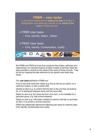 FRBR – user tasks
     “ a structured framework for relating the data recorded in
      bibliographic (and authority) records to the needs of the
                       users of those records.”


       FRBR User tasks
        – Find, Identify, Select , Obtain


       FRAD User tasks
        – Find, Identify, Contextualize, Justify




But FRBR and FRAD do more than simply list the entities, attributes and
relationships. An important feature of these models is that they relate the
data recorded in records to the needs of the users of those records. They
do this by mapping the data elements to the specific user tasks they
assist.


The user tasks identified in FRBR are:
Find an item that meet their needs (e.g. find an item by an author; on a
particular subject; or with a certain title)
Identify an item (e.g. to confirm that the item is the one they are looking
for; or to distinguish between items with the same title)
Select an item (e.g. the check the form of an item, or its suitability for a
particular group, e.g. high school students)
Obtain an item (e.g. information needed to submit a call slip; to purchase
an item; or to access a remote resource)
FRAD has additionally defined the following user tasks for authority data:
Find, Identify, Contextualize and Justify.




                                                                               6
 