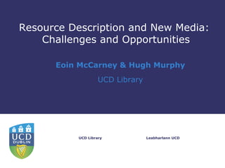 Resource Description and New Media:
    Challenges and Opportunities

      Eoin McCarney & Hugh Murphy
                   UCD Library




          UCD Library            Leabharlann UCD
 