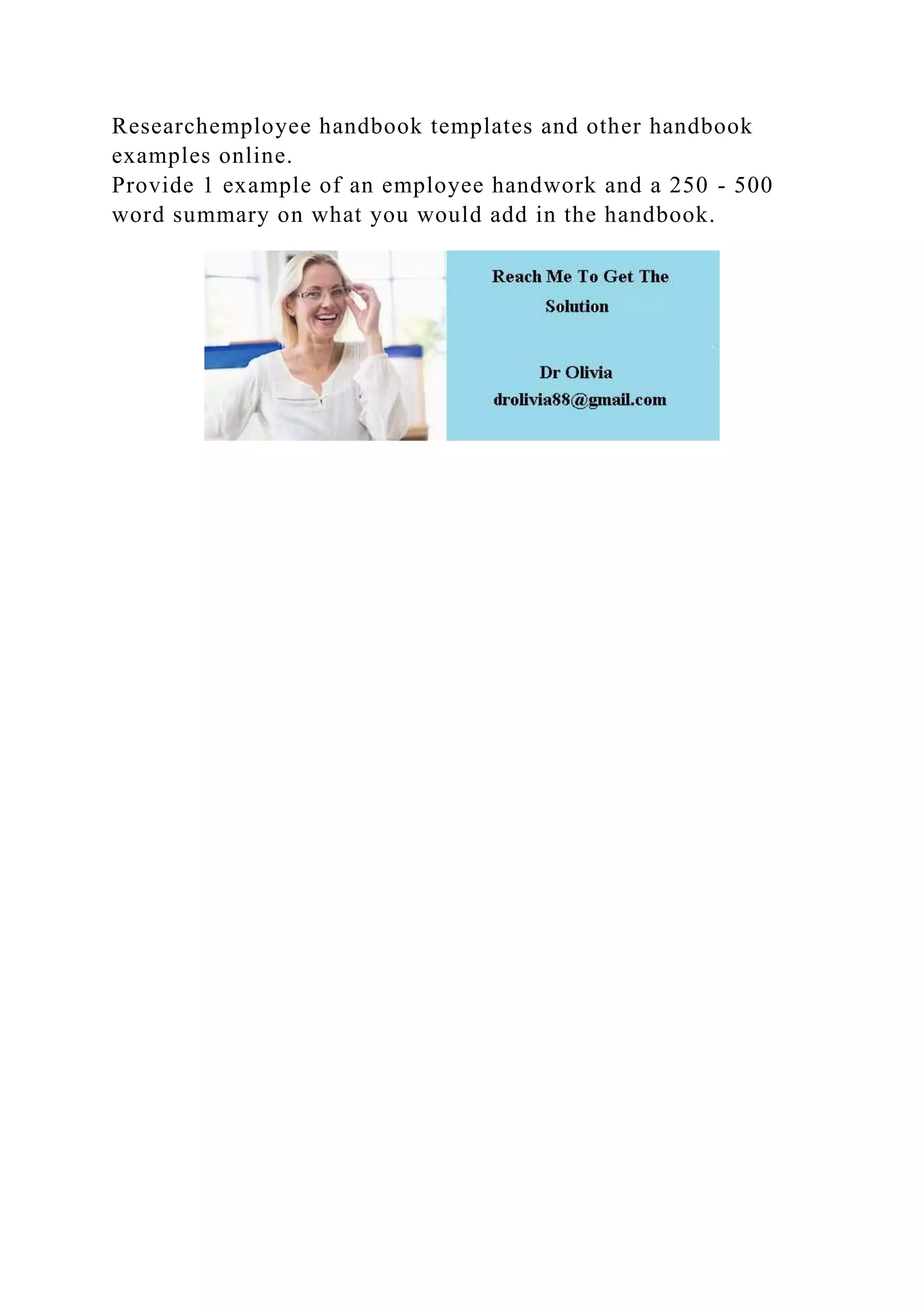 Researchemployee handbook templates and other handbook
examples online.
Provide 1 example of an employee handwork and a 250 - 500
word summary on what you would add in the handbook.
 
