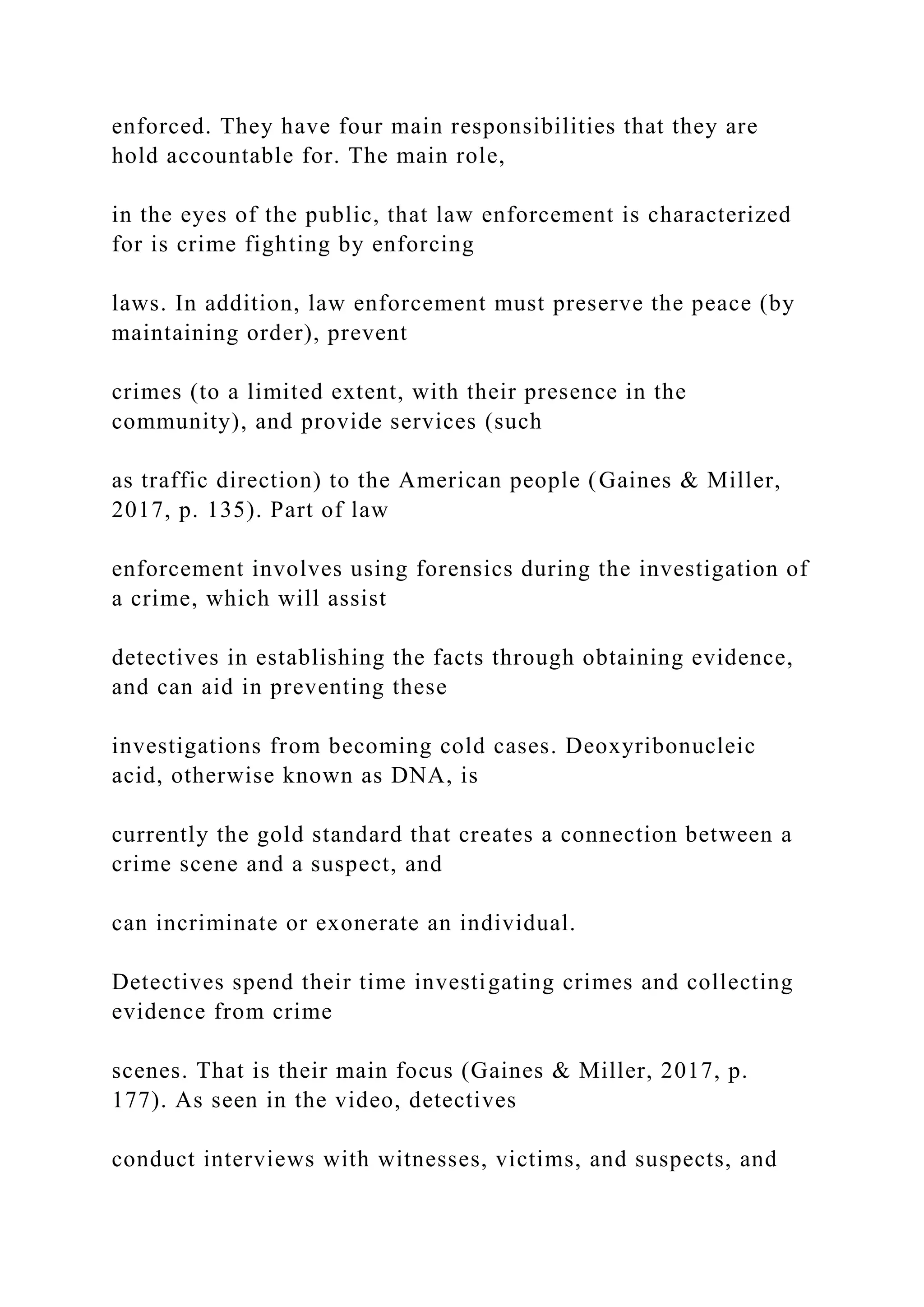 enforced. They have four main responsibilities that they are
hold accountable for. The main role,
in the eyes of the public, that law enforcement is characterized
for is crime fighting by enforcing
laws. In addition, law enforcement must preserve the peace (by
maintaining order), prevent
crimes (to a limited extent, with their presence in the
community), and provide services (such
as traffic direction) to the American people (Gaines & Miller,
2017, p. 135). Part of law
enforcement involves using forensics during the investigation of
a crime, which will assist
detectives in establishing the facts through obtaining evidence,
and can aid in preventing these
investigations from becoming cold cases. Deoxyribonucleic
acid, otherwise known as DNA, is
currently the gold standard that creates a connection between a
crime scene and a suspect, and
can incriminate or exonerate an individual.
Detectives spend their time investigating crimes and collecting
evidence from crime
scenes. That is their main focus (Gaines & Miller, 2017, p.
177). As seen in the video, detectives
conduct interviews with witnesses, victims, and suspects, and
 