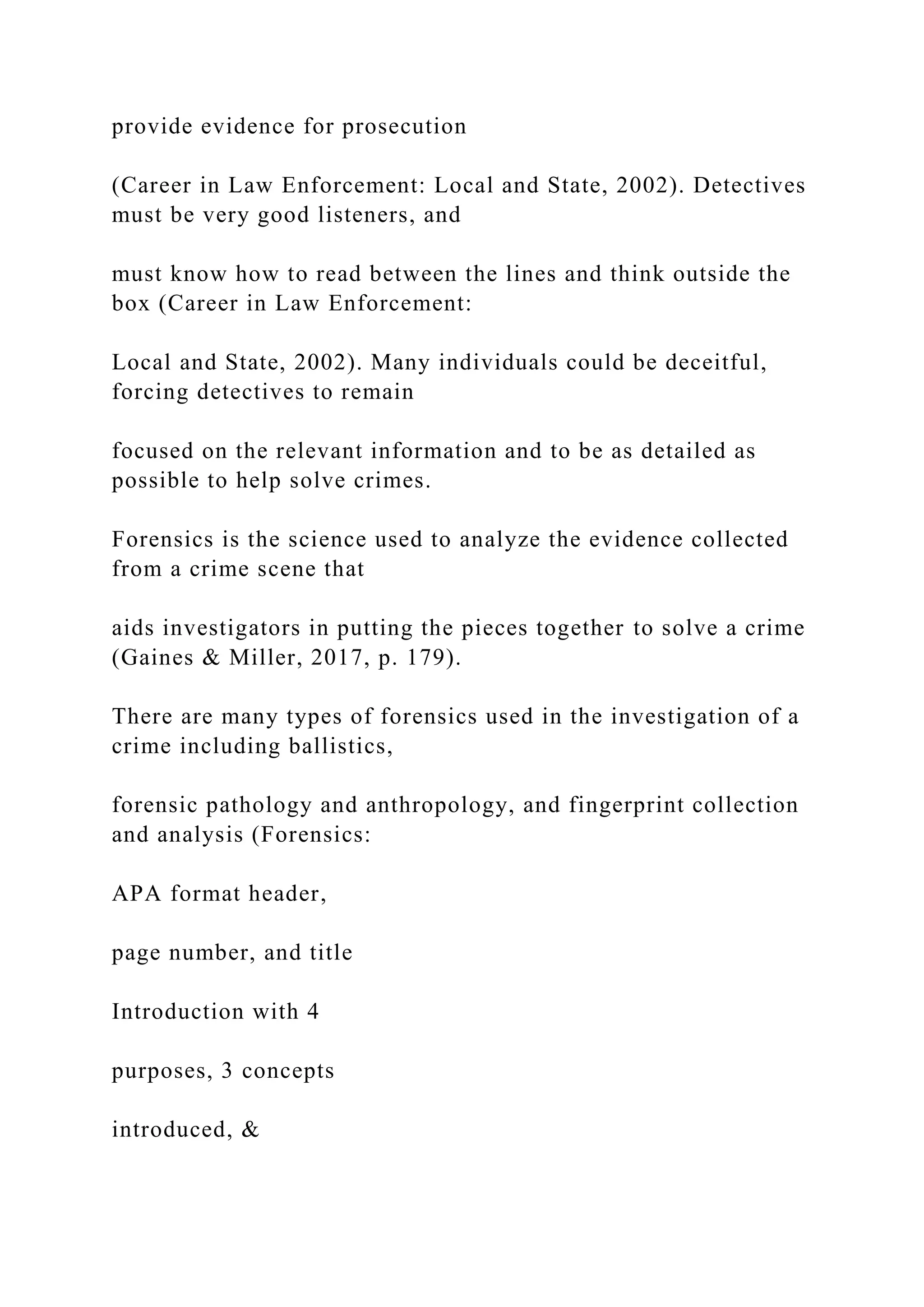 provide evidence for prosecution
(Career in Law Enforcement: Local and State, 2002). Detectives
must be very good listeners, and
must know how to read between the lines and think outside the
box (Career in Law Enforcement:
Local and State, 2002). Many individuals could be deceitful,
forcing detectives to remain
focused on the relevant information and to be as detailed as
possible to help solve crimes.
Forensics is the science used to analyze the evidence collected
from a crime scene that
aids investigators in putting the pieces together to solve a crime
(Gaines & Miller, 2017, p. 179).
There are many types of forensics used in the investigation of a
crime including ballistics,
forensic pathology and anthropology, and fingerprint collection
and analysis (Forensics:
APA format header,
page number, and title
Introduction with 4
purposes, 3 concepts
introduced, &
 