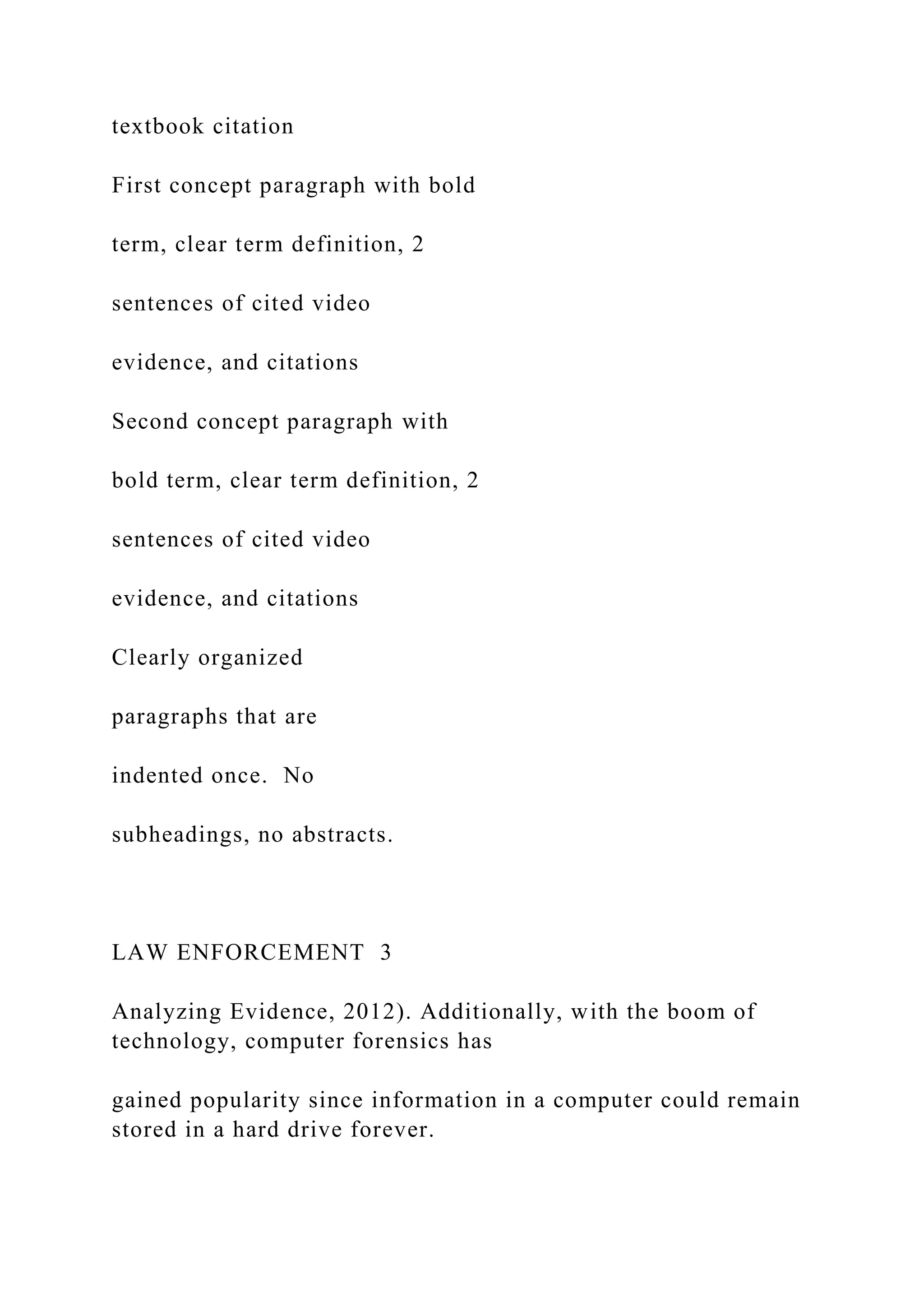 textbook citation
First concept paragraph with bold
term, clear term definition, 2
sentences of cited video
evidence, and citations
Second concept paragraph with
bold term, clear term definition, 2
sentences of cited video
evidence, and citations
Clearly organized
paragraphs that are
indented once. No
subheadings, no abstracts.
LAW ENFORCEMENT 3
Analyzing Evidence, 2012). Additionally, with the boom of
technology, computer forensics has
gained popularity since information in a computer could remain
stored in a hard drive forever.
 
