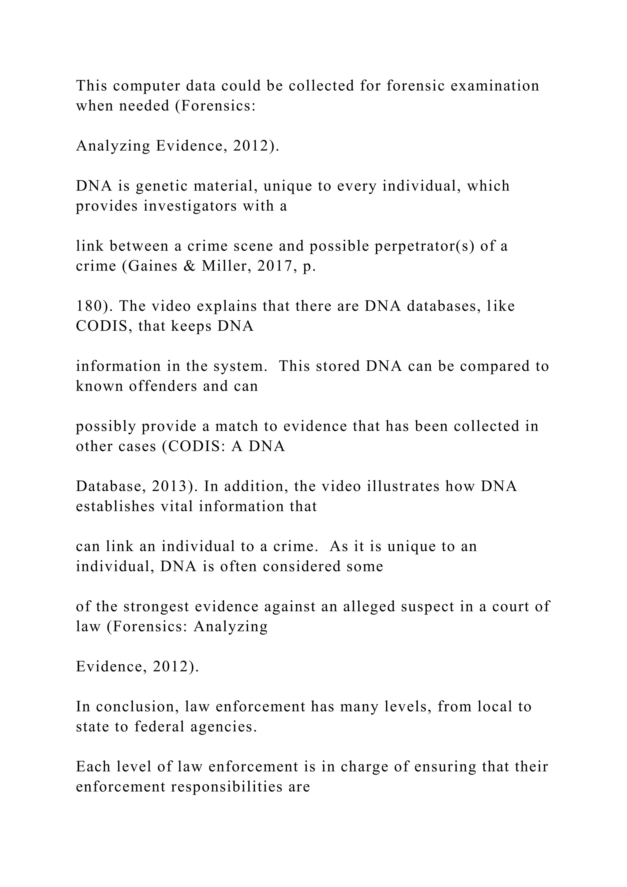 This computer data could be collected for forensic examination
when needed (Forensics:
Analyzing Evidence, 2012).
DNA is genetic material, unique to every individual, which
provides investigators with a
link between a crime scene and possible perpetrator(s) of a
crime (Gaines & Miller, 2017, p.
180). The video explains that there are DNA databases, like
CODIS, that keeps DNA
information in the system. This stored DNA can be compared to
known offenders and can
possibly provide a match to evidence that has been collected in
other cases (CODIS: A DNA
Database, 2013). In addition, the video illustrates how DNA
establishes vital information that
can link an individual to a crime. As it is unique to an
individual, DNA is often considered some
of the strongest evidence against an alleged suspect in a court of
law (Forensics: Analyzing
Evidence, 2012).
In conclusion, law enforcement has many levels, from local to
state to federal agencies.
Each level of law enforcement is in charge of ensuring that their
enforcement responsibilities are
 