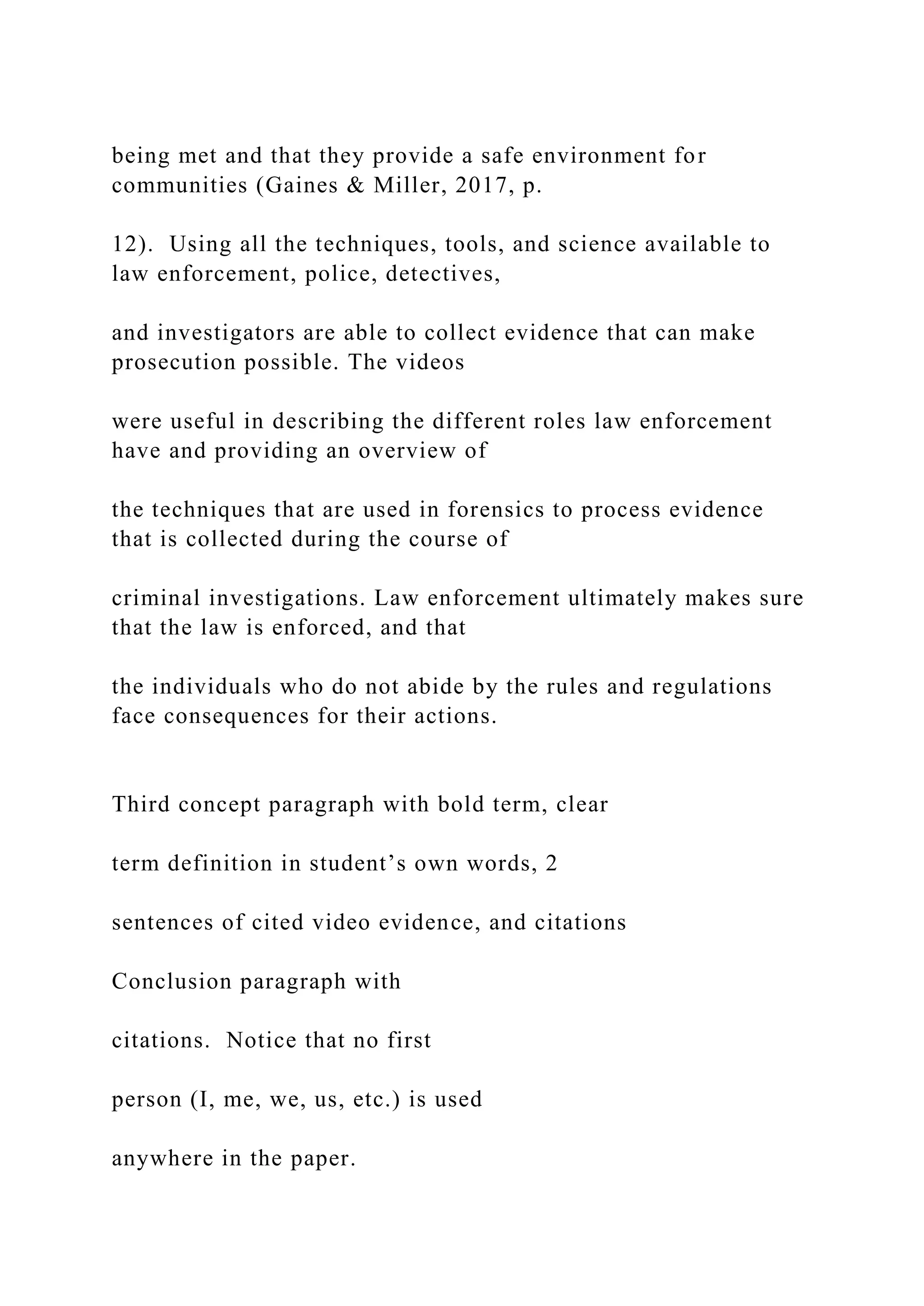 being met and that they provide a safe environment for
communities (Gaines & Miller, 2017, p.
12). Using all the techniques, tools, and science available to
law enforcement, police, detectives,
and investigators are able to collect evidence that can make
prosecution possible. The videos
were useful in describing the different roles law enforcement
have and providing an overview of
the techniques that are used in forensics to process evidence
that is collected during the course of
criminal investigations. Law enforcement ultimately makes sure
that the law is enforced, and that
the individuals who do not abide by the rules and regulations
face consequences for their actions.
Third concept paragraph with bold term, clear
term definition in student’s own words, 2
sentences of cited video evidence, and citations
Conclusion paragraph with
citations. Notice that no first
person (I, me, we, us, etc.) is used
anywhere in the paper.
 