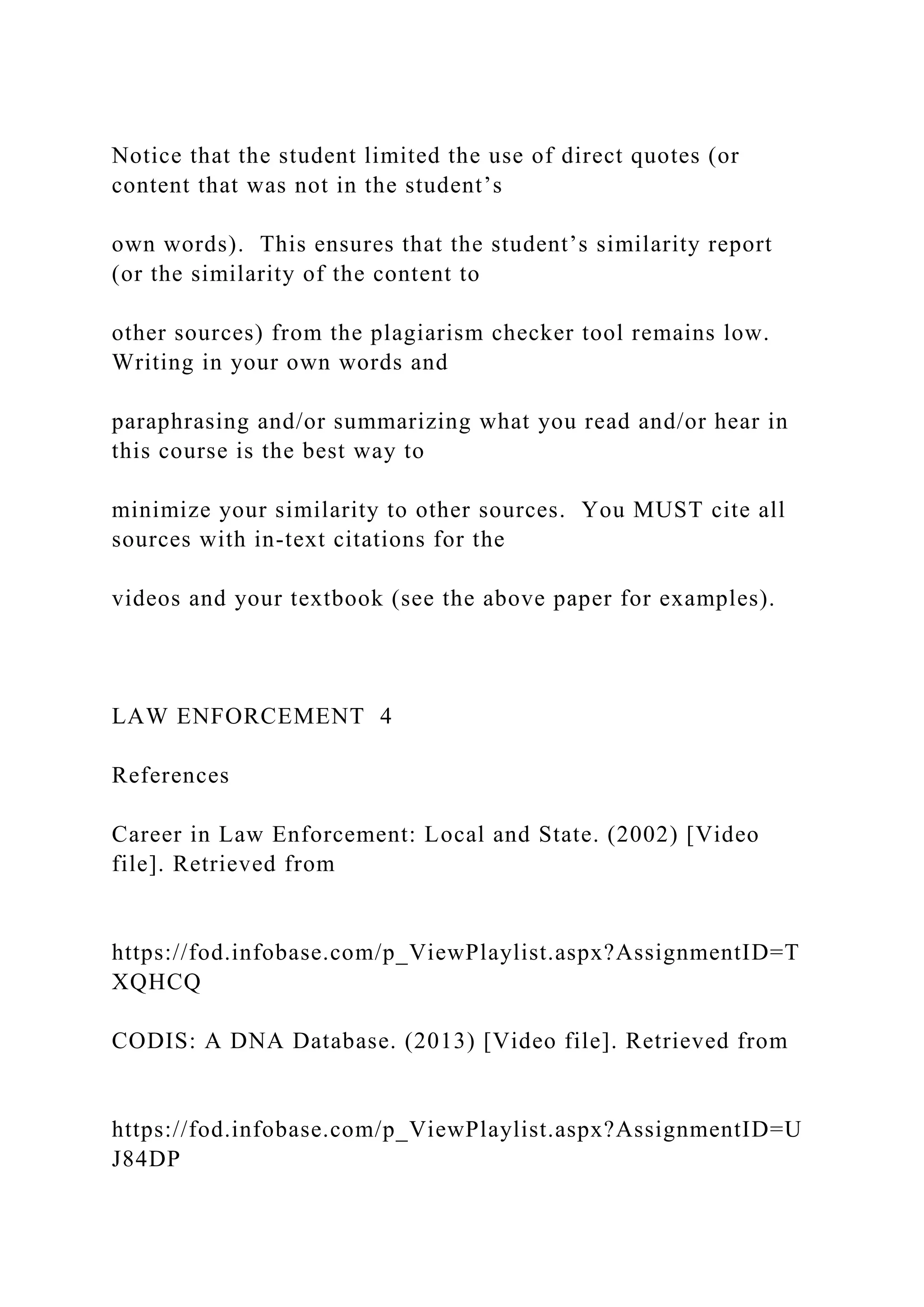 Notice that the student limited the use of direct quotes (or
content that was not in the student’s
own words). This ensures that the student’s similarity report
(or the similarity of the content to
other sources) from the plagiarism checker tool remains low.
Writing in your own words and
paraphrasing and/or summarizing what you read and/or hear in
this course is the best way to
minimize your similarity to other sources. You MUST cite all
sources with in-text citations for the
videos and your textbook (see the above paper for examples).
LAW ENFORCEMENT 4
References
Career in Law Enforcement: Local and State. (2002) [Video
file]. Retrieved from
https://fod.infobase.com/p_ViewPlaylist.aspx?AssignmentID=T
XQHCQ
CODIS: A DNA Database. (2013) [Video file]. Retrieved from
https://fod.infobase.com/p_ViewPlaylist.aspx?AssignmentID=U
J84DP
 