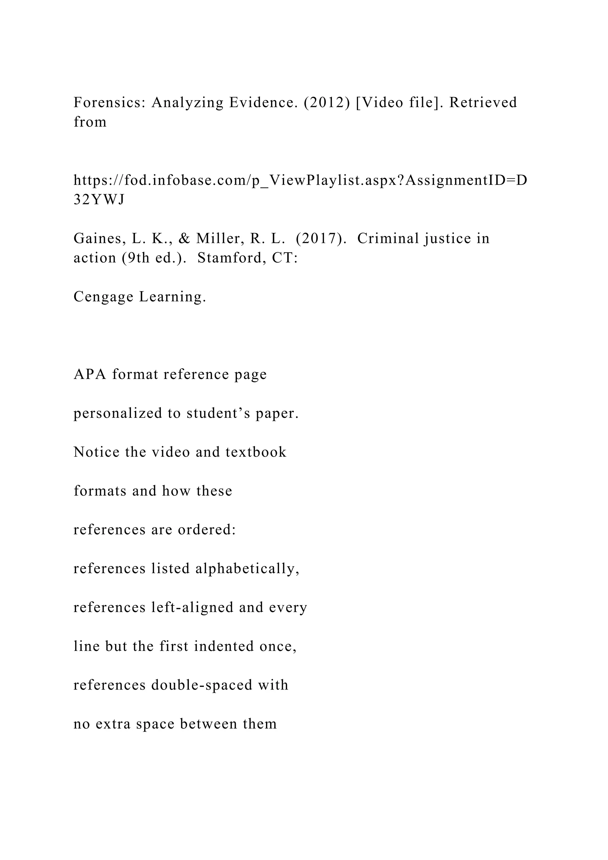 Forensics: Analyzing Evidence. (2012) [Video file]. Retrieved
from
https://fod.infobase.com/p_ViewPlaylist.aspx?AssignmentID=D
32YWJ
Gaines, L. K., & Miller, R. L. (2017). Criminal justice in
action (9th ed.). Stamford, CT:
Cengage Learning.
APA format reference page
personalized to student’s paper.
Notice the video and textbook
formats and how these
references are ordered:
references listed alphabetically,
references left-aligned and every
line but the first indented once,
references double-spaced with
no extra space between them
 