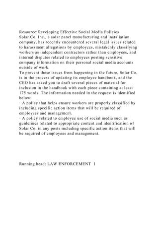 Resource:Developing Effective Social Media Policies
Solar Co. Inc., a solar panel manufacturing and installation
company, has recently encountered several legal issues related
to harassment allegations by employees, mistakenly classifying
workers as independent contractors rather than employees, and
internal disputes related to employees posting sensitive
company information on their personal social media accounts
outside of work.
To prevent these issues from happening in the future, Solar Co.
is in the process of updating its employee handbook, and the
CEO has asked you to draft several pieces of material for
inclusion in the handbook with each piece containing at least
175 words. The information needed in the request is identified
below:
· A policy that helps ensure workers are properly classified by
including specific action items that will be required of
employees and management.
· A policy related to employee use of social media such as
guidelines related to appropriate content and identification of
Solar Co. in any posts including specific action items that will
be required of employees and management.
Running head: LAW ENFORCEMENT 1
 