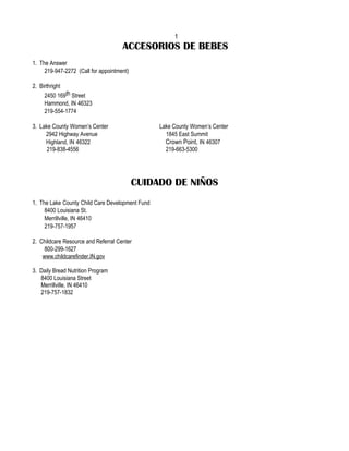 1
                                     ACCESORIOS DE BEBES
1. The Answer
     219-947-2272 (Call for appointment)

2. Birthright
     2450 169th Street
     Hammond, IN 46323
     219-554-1774

3. Lake County Women’s Center                    Lake County Women’s Center
     2942 Highway Avenue                           1845 East Summit
     Highland, IN 46322                            Crown Point, IN 46307
      219-838-4556                                 219-663-5300




                                           CUIDADO DE NIÑOS
1. The Lake County Child Care Development Fund
     8400 Louisiana St.
     Merrillville, IN 46410
     219-757-1957

2. Childcare Resource and Referral Center
     800-299-1627
    www.childcarefinder.IN.gov

3. Daily Bread Nutrition Program
   8400 Louisiana Street
   Merrillville, IN 46410
   219-757-1832
 