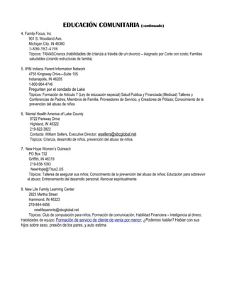 EDUCACIÓN COMUNITARIA (continuado)
4. Family Focus, Inc
     901 S. Woodland Ave.
     Michigan City, IN 46360
     1-800-582-4198
     Tópicos: TRANSCrianza (habilidades de crianza a través de un divorcio – Asignado por Corte con costo; Familias
     saludables (criando estructuras de familia)

5. IPIN Indiana Parent Information Network
      4755 Kingsway Drive—Suite 105
      Indianapolis, IN 46205
      1-800-964-4746
     Pregunten por el condado de Lake
     Tópicos: Formación de Articulo 7 (Ley de educación especial) Salud Publica y Financiada (Medicad) Talleres y
     Conferencias de Padres, Miembros de Familia, Proveedores de Servicio, y Creadores de Pólizas; Conocimiento de la
     prevención del abuso de niños

6. Mental Health America of Lake County
     9722 Parkway Drive
     Highland, IN 46322
     219-922-3822
     Contacte: William Sellers, Executive Director; wsellers@sbcglobal.net
     Tópicos: Crianza, desarrollo de niños, prevención del abuso de niños.

7. New Hope Women’s Outreach
     PO Box 732
     Griffith, IN 46319
      219-838-1093
       NewHope@Titus2.US
     Tópicos: Talleres de asegurar sus niños; Conocimiento de la prevención del abuso de niños; Educación para sobrevivir
    el abuso; Entrenamiento del desarrollo personal; Renovar espiritualmente

8. New Life Family Learning Center
     2823 Martha Street
     Hammond, IN 46323
     219-844-4856
         newlifeparents@sbcglobal.net
     Tópicos: Club de computación para niños; Formación de comunicación; Habilidad Financiera – Inteligencia al dinero;
Habilidades de equipo; Formación de servicio de cliente de venta por menor; ¿Podemos hablar? Hablar con sus
hijos sobre sexo, presión de los pares, y auto estima
 