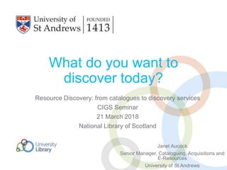What do you want to
discover today?
Resource Discovery: from catalogues to discovery services
CIGS Seminar
21 March 2018
National Library of Scotland
Janet Aucock
Senior Manager, Cataloguing, Acquisitions and
E-Resources
University of St Andrews
 