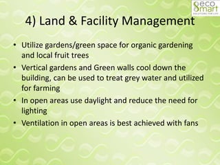 4) Land & Facility Management
• Utilize gardens/green space for organic gardening
and local fruit trees
• Vertical gardens and Green walls cool down the
building, can be used to treat grey water and utilized
for farming
• In open areas use daylight and reduce the need for
lighting
• Ventilation in open areas is best achieved with fans
 